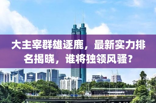 大主宰群雄逐鹿，最新實(shí)力排名揭曉，誰(shuí)將獨(dú)領(lǐng)風(fēng)騷？