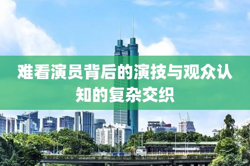 難看演員背后的演技與觀眾認(rèn)知的復(fù)雜交織