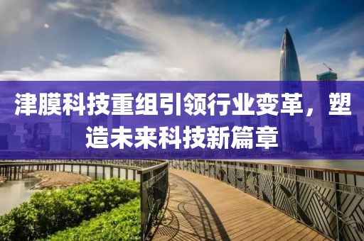 津膜科技重組引領行業(yè)變革，塑造未來科技新篇章