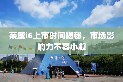 榮威i6上市時(shí)間揭秘，市場(chǎng)影響力不容小覷