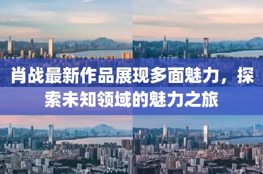 肖戰(zhàn)最新作品展現(xiàn)多面魅力，探索未知領(lǐng)域的魅力之旅