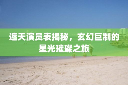 遮天演員表揭秘，玄幻巨制的星光璀璨之旅