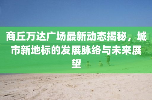 商丘萬達(dá)廣場最新動態(tài)揭秘，城市新地標(biāo)的發(fā)展脈絡(luò)與未來展望