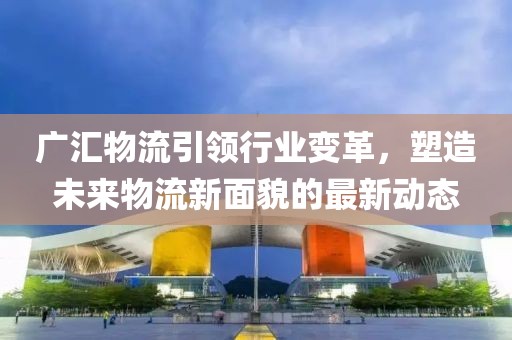 廣匯物流引領(lǐng)行業(yè)變革，塑造未來物流新面貌的最新動(dòng)態(tài)