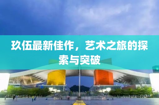 玖伍最新佳作，藝術(shù)之旅的探索與突破