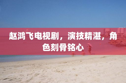 趙鴻飛電視劇，演技精湛，角色刻骨銘心
