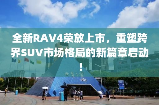 全新RAV4榮放上市，重塑跨界SUV市場格局的新篇章啟動！