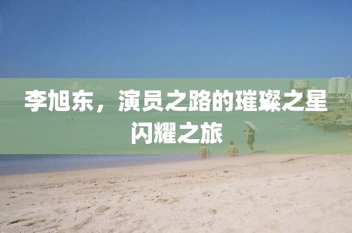 李旭東，演員之路的璀璨之星閃耀之旅