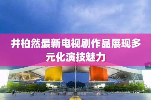 井柏然最新電視劇作品展現(xiàn)多元化演技魅力