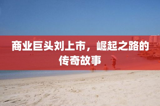 商業(yè)巨頭劉上市，崛起之路的傳奇故事