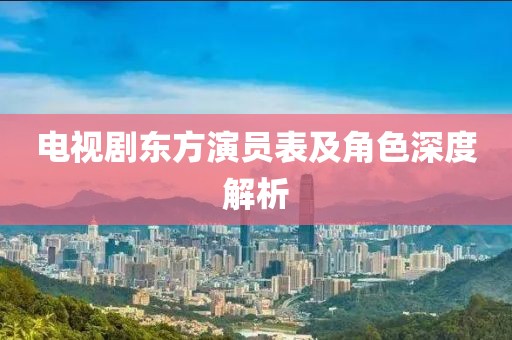 電視劇東方演員表及角色深度解析