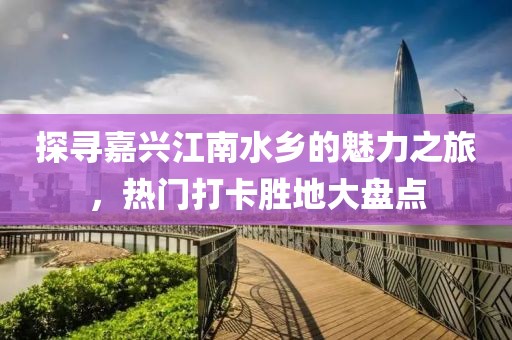 探尋嘉興江南水鄉(xiāng)的魅力之旅，熱門打卡勝地大盤點(diǎn)