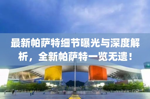 最新帕薩特細節(jié)曝光與深度解析，全新帕薩特一覽無遺！