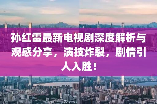 孫紅雷最新電視劇深度解析與觀感分享，演技炸裂，劇情引人入勝！