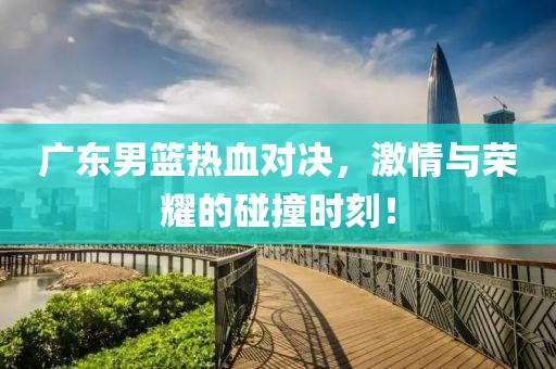 廣東男籃熱血對(duì)決，激情與榮耀的碰撞時(shí)刻！