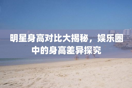 明星身高對比大揭秘，娛樂圈中的身高差異探究