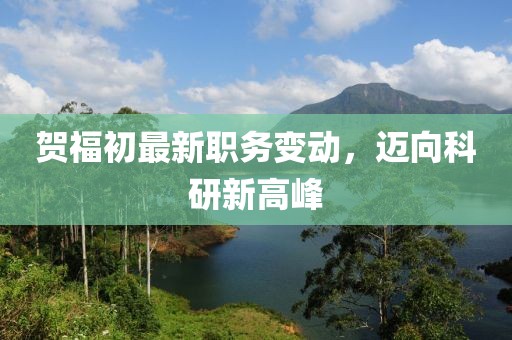 賀福初最新職務(wù)變動(dòng)，邁向科研新高峰