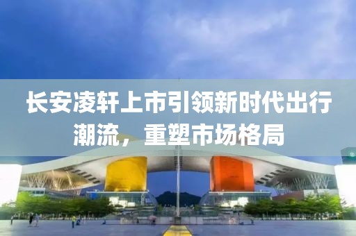 長安凌軒上市引領(lǐng)新時代出行潮流，重塑市場格局