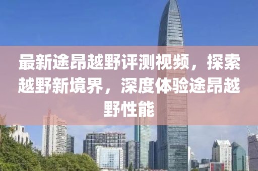 最新途昂越野評測視頻，探索越野新境界，深度體驗途昂越野性能