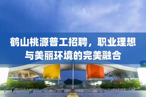 鶴山桃源普工招聘，職業(yè)理想與美麗環(huán)境的完美融合