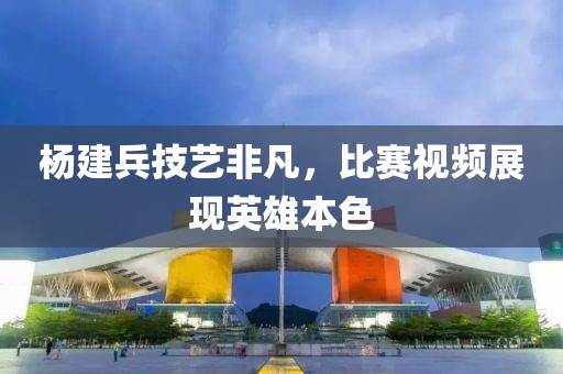 楊建兵技藝非凡，比賽視頻展現(xiàn)英雄本色