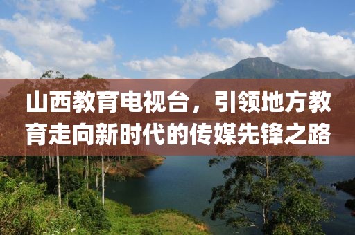 山西教育電視臺，引領地方教育走向新時代的傳媒先鋒之路