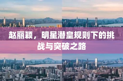 趙麗穎，明星潛皇規(guī)則下的挑戰(zhàn)與突破之路