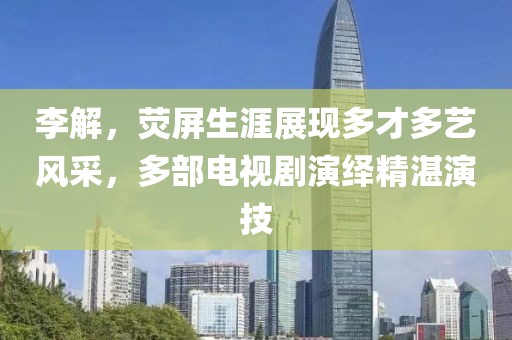 李解，熒屏生涯展現(xiàn)多才多藝風采，多部電視劇演繹精湛演技