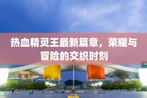 熱血精靈王最新篇章，榮耀與冒險的交織時刻