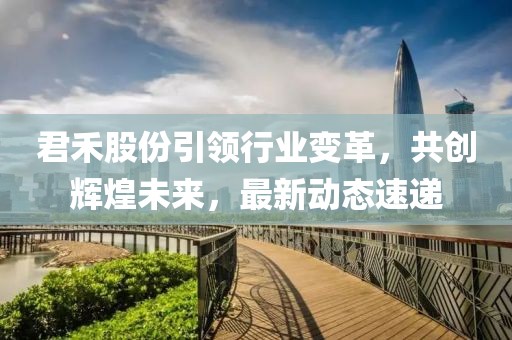 君禾股份引領(lǐng)行業(yè)變革，共創(chuàng)輝煌未來，最新動態(tài)速遞