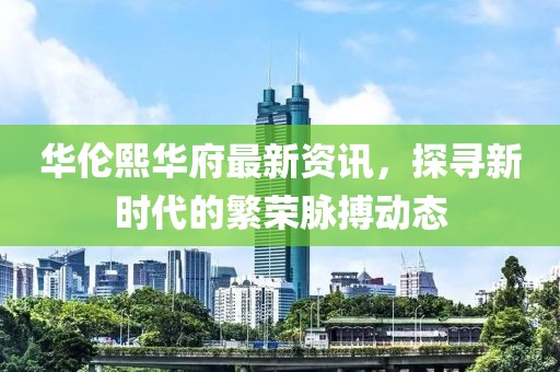 華倫熙華府最新資訊，探尋新時代的繁榮脈搏動態(tài)