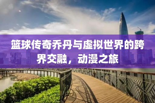 籃球傳奇喬丹與虛擬世界的跨界交融，動(dòng)漫之旅