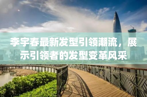 李宇春最新發(fā)型引領(lǐng)潮流，展示引領(lǐng)者的發(fā)型變革風(fēng)采