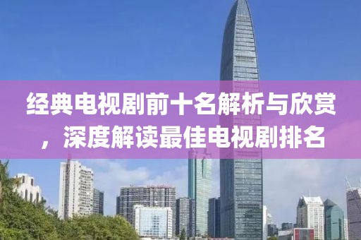 經(jīng)典電視劇前十名解析與欣賞，深度解讀最佳電視劇排名