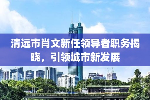 清遠市肖文新任領(lǐng)導(dǎo)者職務(wù)揭曉，引領(lǐng)城市新發(fā)展