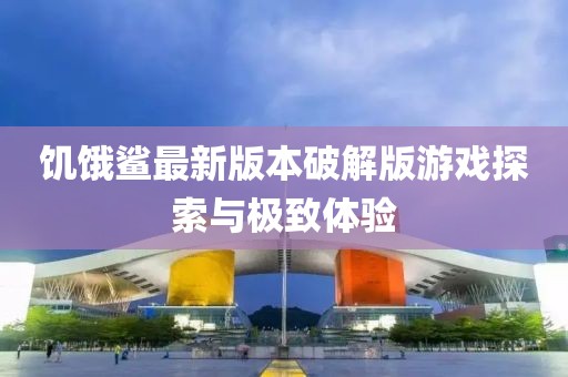 饑餓鯊最新版本破解版游戲探索與極致體驗(yàn)