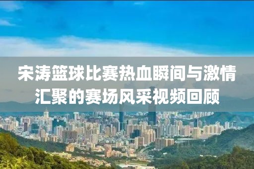 宋濤籃球比賽熱血瞬間與激情匯聚的賽場風采視頻回顧