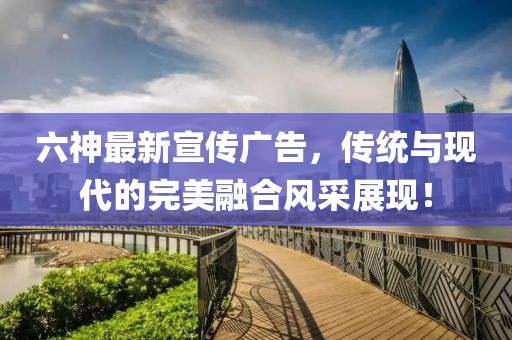 六神最新宣傳廣告，傳統(tǒng)與現(xiàn)代的完美融合風采展現(xiàn)！