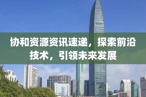 協(xié)和資源資訊速遞，探索前沿技術(shù)，引領(lǐng)未來發(fā)展