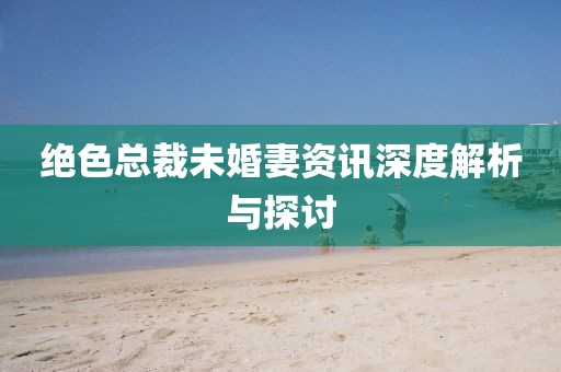 絕色總裁未婚妻資訊深度解析與探討