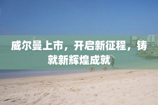 威爾曼上市，開啟新征程，鑄就新輝煌成就