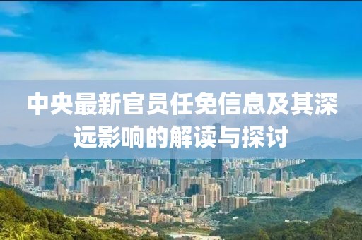 中央最新官員任免信息及其深遠(yuǎn)影響的解讀與探討