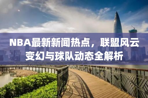 NBA最新新聞熱點(diǎn)，聯(lián)盟風(fēng)云變幻與球隊(duì)動(dòng)態(tài)全解析