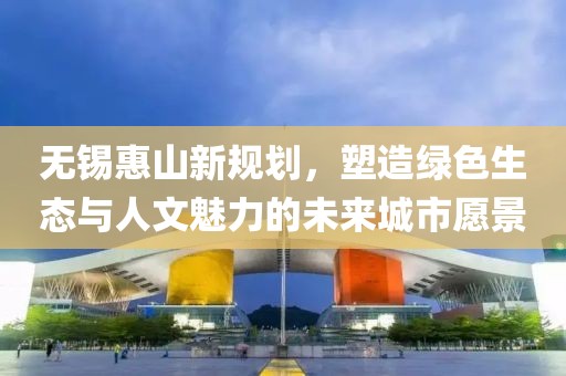 無(wú)錫惠山新規(guī)劃，塑造綠色生態(tài)與人文魅力的未來(lái)城市愿景