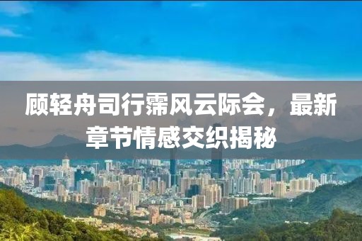 顧輕舟司行霈風云際會，最新章節(jié)情感交織揭秘