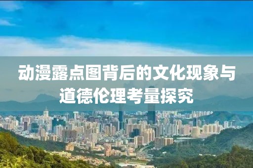 動(dòng)漫露點(diǎn)圖背后的文化現(xiàn)象與道德倫理考量探究