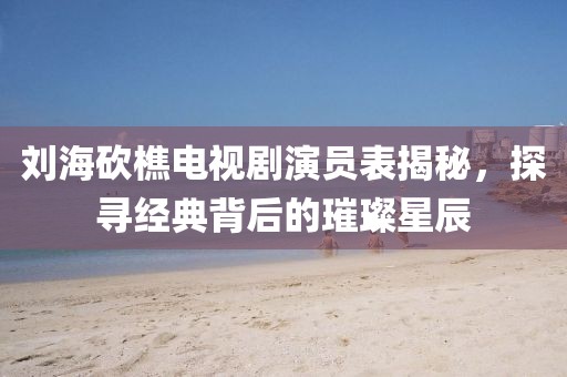 劉?？抽噪娨晞⊙輪T表揭秘，探尋經(jīng)典背后的璀璨星辰
