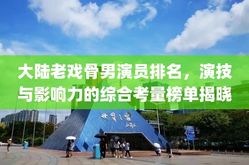 大陸老戲骨男演員排名，演技與影響力的綜合考量榜單揭曉