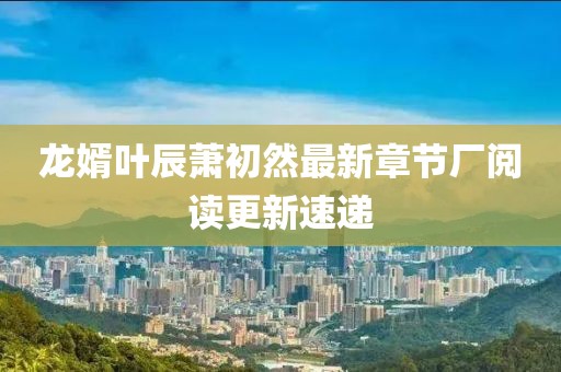 龍婿葉辰蕭初然最新章節(jié)廠閱讀更新速遞