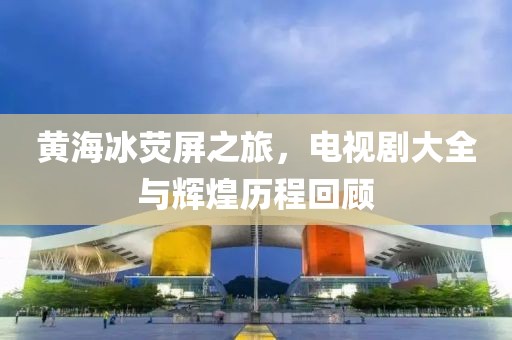 黃海冰熒屏之旅，電視劇大全與輝煌歷程回顧
